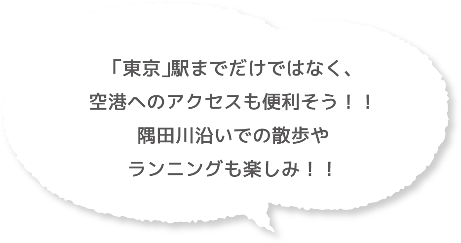 「東京」駅までだけではなく、空港へのアクセスも便利そう！！隅田川沿いでの散歩やランニングも楽しみ！！