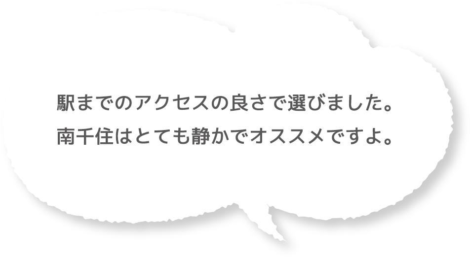 駅までのアクセスの良さで選びました。南千住はとても静かでオススメですよ。