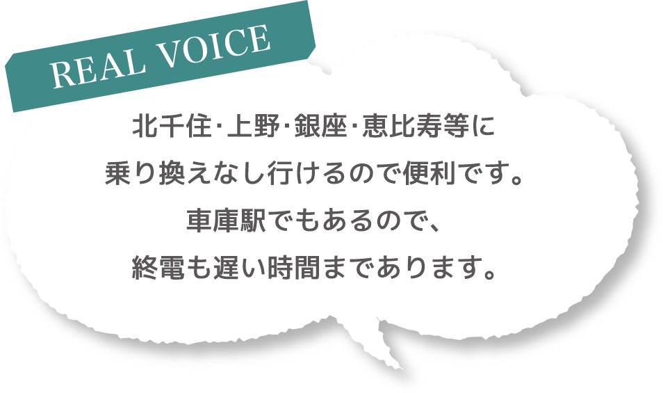 ［REAL VOICE］北千住・上野・銀座・恵比寿等に乗り換えなし行けるので便利です。車庫駅でもあるので、終電も遅い時間まであります。