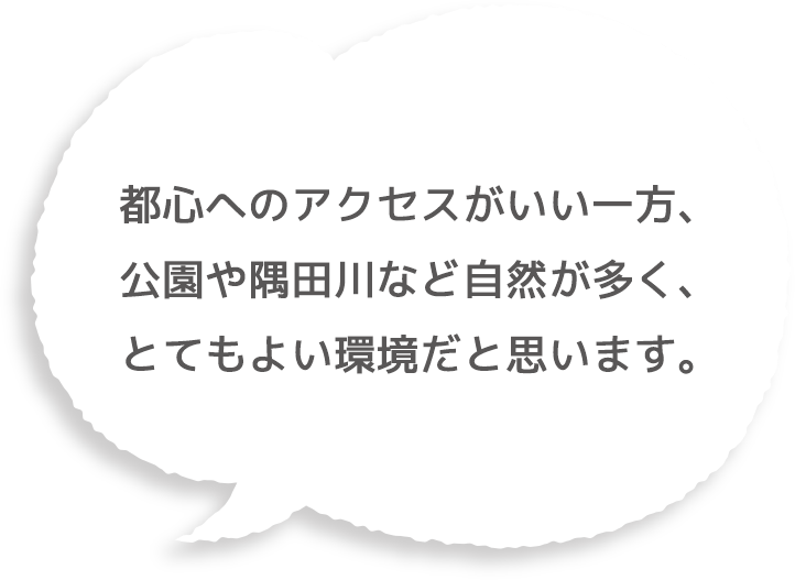 都心へのアクセスがいい一方、公園や隅田川など自然が多く、とてもよい環境だと思います。