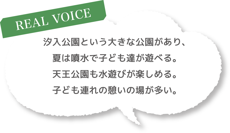 ［REAL VOICE］汐入公園という大きな公園があり、夏は噴水で子ども達が遊べる。天王公園も水遊びが楽しめる。子ども連れの憩いの場が多い。