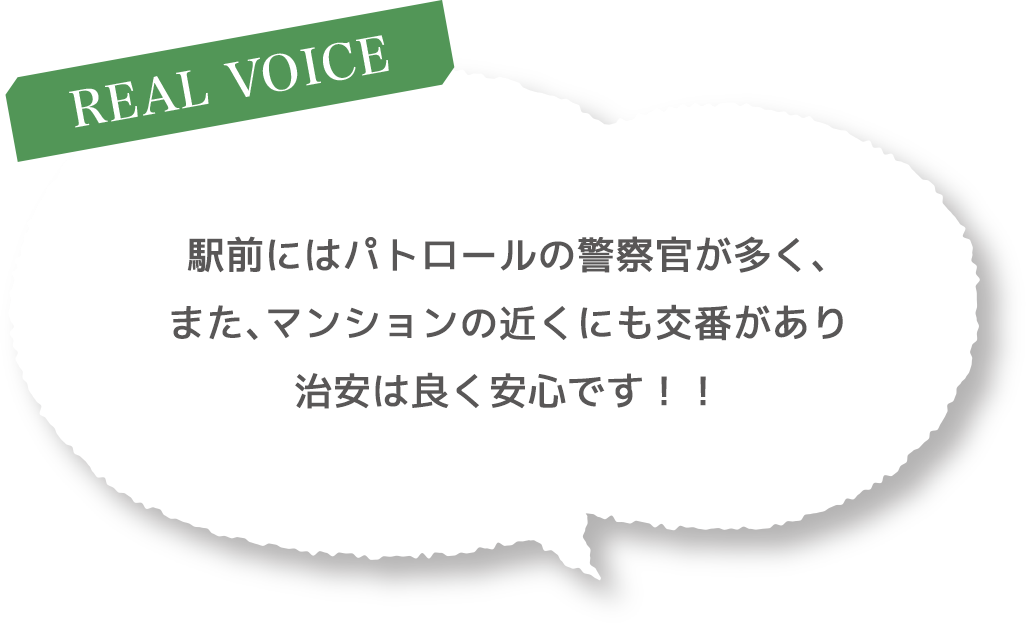 ［REAL VOICE］駅前にはパトロールの警察官が多く、また、マンションの近くにも交番があり治安は良く安心です！！