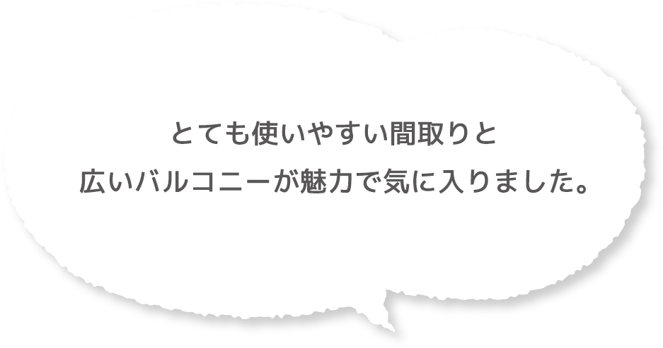 とても使いやすい間取りと広いバルコニーが魅力で気に入りました。
