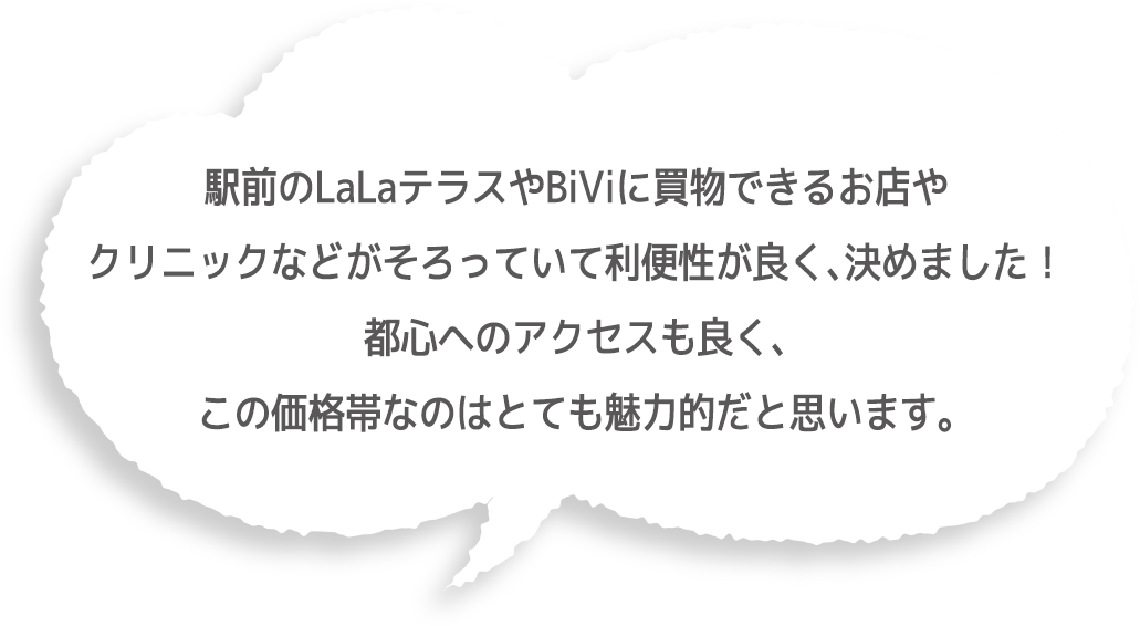 駅前のLaLaテラスやBiViに買物できるお店やクリニックなどがそろっていて利便性が良く、決めました！都心へのアクセスも良く、この価格帯なのはとても魅力的だと思います。